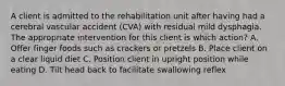 A client is admitted to the rehabilitation unit after having had a cerebral vascular accident (CVA) with residual mild dysphagia. The appropriate intervention for this client is which action? A. Offer finger foods such as crackers or pretzels B. Place client on a clear liquid diet C. Position client in upright position while eating D. Tilt head back to facilitate swallowing reflex