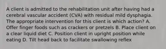 A client is admitted to the rehabilitation unit after having had a cerebral vascular accident (CVA) with residual mild dysphagia. The appropriate intervention for this client is which action? A. Offer finger foods such as crackers or pretzels B. Place client on a clear liquid diet C. Position client in upright position while eating D. Tilt head back to facilitate swallowing reflex