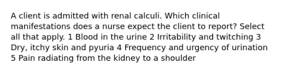 A client is admitted with renal calculi. Which clinical manifestations does a nurse expect the client to report? Select all that apply. 1 Blood in the urine 2 Irritability and twitching 3 Dry, itchy skin and pyuria 4 Frequency and urgency of urination 5 Pain radiating from the kidney to a shoulder