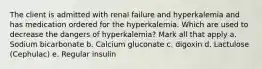 The client is admitted with renal failure and hyperkalemia and has medication ordered for the hyperkalemia. Which are used to decrease the dangers of hyperkalemia? Mark all that apply a. Sodium bicarbonate b. Calcium gluconate c. digoxin d. Lactulose (Cephulac) e. Regular insulin