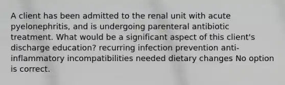 A client has been admitted to the renal unit with acute pyelonephritis, and is undergoing parenteral antibiotic treatment. What would be a significant aspect of this client's discharge education? recurring infection prevention anti-inflammatory incompatibilities needed dietary changes No option is correct.