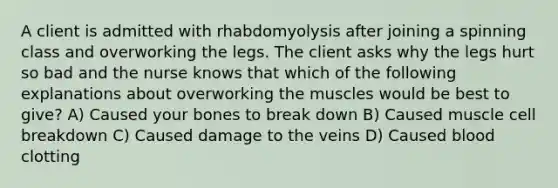 A client is admitted with rhabdomyolysis after joining a spinning class and overworking the legs. The client asks why the legs hurt so bad and the nurse knows that which of the following explanations about overworking the muscles would be best to give? A) Caused your bones to break down B) Caused muscle cell breakdown C) Caused damage to the veins D) Caused blood clotting