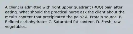 A client is admitted with right upper quadrant (RUQ) pain after eating. What should the practical nurse ask the client about the meal's content that precipitated the pain? A. Protein source. B. Refined carbohydrates C. Saturated fat content. D. Fresh, raw vegetables.