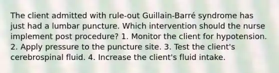 The client admitted with rule-out Guillain-Barré syndrome has just had a lumbar puncture. Which intervention should the nurse implement post procedure? 1. Monitor the client for hypotension. 2. Apply pressure to the puncture site. 3. Test the client's cerebrospinal fluid. 4. Increase the client's fluid intake.