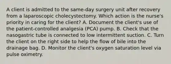 A client is admitted to the same-day surgery unit after recovery from a laparoscopic cholecystectomy. Which action is the nurse's priority in caring for the client? A. Document the client's use of the patient-controlled analgesia (PCA) pump. B. Check that the nasogastric tube is connected to low intermittent suction. C. Turn the client on the right side to help the flow of bile into the drainage bag. D. Monitor the client's oxygen saturation level via pulse oximetry.