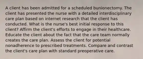 A client has been admitted for a scheduled bunionectomy. The client has presented the nurse with a detailed interdisciplinary care plan based on internet research that the client has conducted. What is the nurse's best initial response to this client? Affirm the client's efforts to engage in their healthcare. Educate the client about the fact that the care team normally creates the care plan. Assess the client for potential nonadherence to prescribed treatments. Compare and contrast the client's care plan with standard preoperative care.