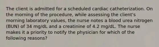 The client is admitted for a scheduled cardiac catheterization. On the morning of the procedure, while assessing the client's morning laboratory values, the nurse notes a blood urea nitrogen (BUN) of 34 mg/dL and a creatinine of 4.2 mg/dL. The nurse makes it a priority to notify the physician for which of the following reasons?