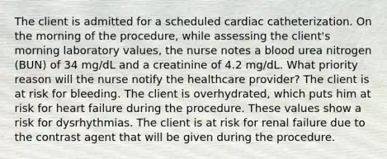 The client is admitted for a scheduled cardiac catheterization. On the morning of the procedure, while assessing the client's morning laboratory values, the nurse notes a blood urea nitrogen (BUN) of 34 mg/dL and a creatinine of 4.2 mg/dL. What priority reason will the nurse notify the healthcare provider? The client is at risk for bleeding. The client is overhydrated, which puts him at risk for heart failure during the procedure. These values show a risk for dysrhythmias. The client is at risk for renal failure due to the contrast agent that will be given during the procedure.