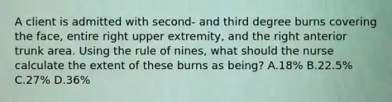 A client is admitted with second- and third degree burns covering the face, entire right upper extremity, and the right anterior trunk area. Using the rule of nines, what should the nurse calculate the extent of these burns as being? A.18% B.22.5% C.27% D.36%