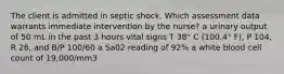 The client is admitted in septic shock. Which assessment data warrants immediate intervention by the nurse? a urinary output of 50 mL in the past 3 hours vital signs T 38° C (100.4° F), P 104, R 26, and B/P 100/60 a Sa02 reading of 92% a white blood cell count of 19,000/mm3