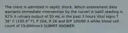 The client is admitted in septic shock. Which assessment data warrants immediate intervention by the nurse? A Sa02 reading is 92% A urinary output of 50 mL in the past 3 hours Vital signs T 38° C (100.4° F), P 104, R 26 and B/P 100/60 A white blood cell count of 19,000mm3 SUBMIT ANSWER