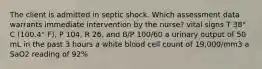 The client is admitted in septic shock. Which assessment data warrants immediate intervention by the nurse? vital signs T 38° C (100.4° F), P 104, R 26, and B/P 100/60 a urinary output of 50 mL in the past 3 hours a white blood cell count of 19,000/mm3 a SaO2 reading of 92%