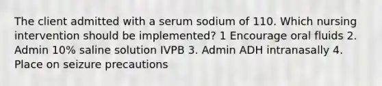 The client admitted with a serum sodium of 110. Which nursing intervention should be implemented? 1 Encourage oral fluids 2. Admin 10% saline solution IVPB 3. Admin ADH intranasally 4. Place on seizure precautions