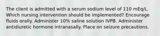 The client is admitted with a serum sodium level of 110 mEq/L. Which nursing intervention should be implemented? Encourage fluids orally. Administer 10% saline solution IVPB. Administer antidiuretic hormone intranasally. Place on seizure precautions.