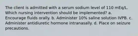 The client is admitted with a serum sodium level of 110 mEq/L. Which nursing intervention should be implemented? a. Encourage fluids orally. b. Administer 10% saline solution IVPB. c. Administer antidiuretic hormone intranasally. d. Place on seizure precautions.