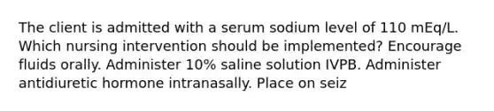 The client is admitted with a serum sodium level of 110 mEq/L. Which nursing intervention should be implemented? Encourage fluids orally. Administer 10% saline solution IVPB. Administer antidiuretic hormone intranasally. Place on seiz