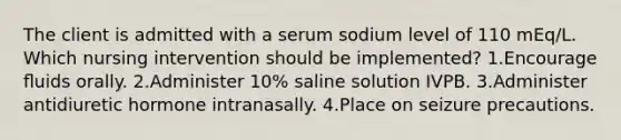 The client is admitted with a serum sodium level of 110 mEq/L. Which nursing intervention should be implemented? 1.Encourage ﬂuids orally. 2.Administer 10% saline solution IVPB. 3.Administer antidiuretic hormone intranasally. 4.Place on seizure precautions.