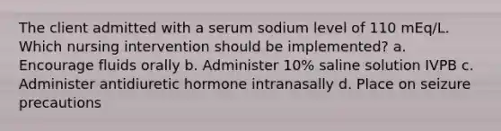 The client admitted with a serum sodium level of 110 mEq/L. Which nursing intervention should be implemented? a. Encourage fluids orally b. Administer 10% saline solution IVPB c. Administer antidiuretic hormone intranasally d. Place on seizure precautions