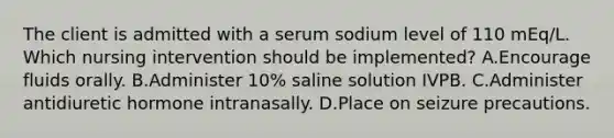 The client is admitted with a serum sodium level of 110 mEq/L. Which nursing intervention should be implemented? A.Encourage fluids orally. B.Administer 10% saline solution IVPB. C.Administer antidiuretic hormone intranasally. D.Place on seizure precautions.