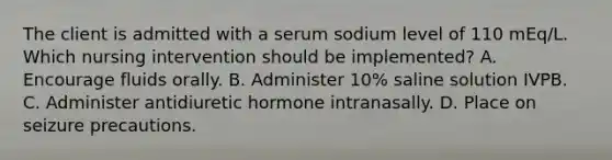 The client is admitted with a serum sodium level of 110 mEq/L. Which nursing intervention should be implemented? A. Encourage fluids orally. B. Administer 10% saline solution IVPB. C. Administer antidiuretic hormone intranasally. D. Place on seizure precautions.