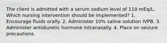 The client is admitted with a serum sodium level of 110 mEq/L. Which nursing intervention should be implemented? 1. Encourage fluids orally. 2. Administer 10% saline solution IVPB. 3. Administer antidiuretic hormone intranasally. 4. Place on seizure precautions.