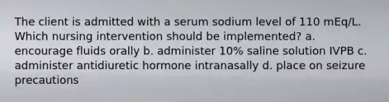 The client is admitted with a serum sodium level of 110 mEq/L. Which nursing intervention should be implemented? a. encourage fluids orally b. administer 10% saline solution IVPB c. administer antidiuretic hormone intranasally d. place on seizure precautions