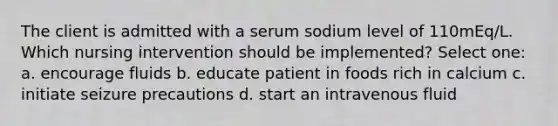 The client is admitted with a serum sodium level of 110mEq/L. Which nursing intervention should be implemented? Select one: a. encourage fluids b. educate patient in foods rich in calcium c. initiate seizure precautions d. start an intravenous fluid