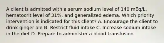 A client is admitted with a serum sodium level of 140 mEq/L, hematocrit level of 31%, and generalized edema. Which priority intervention is indicated for this client? A. Encourage the client to drink ginger ale B. Restrict fluid intake C. Increase sodium intake in the diet D. Prepare to administer a blood transfusion