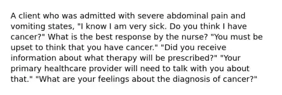 A client who was admitted with severe abdominal pain and vomiting states, "I know I am very sick. Do you think I have cancer?" What is the best response by the nurse? "You must be upset to think that you have cancer." "Did you receive information about what therapy will be prescribed?" "Your primary healthcare provider will need to talk with you about that." "What are your feelings about the diagnosis of cancer?"