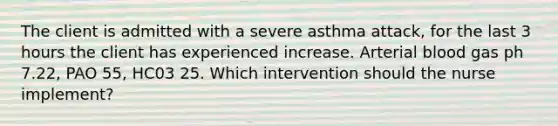 The client is admitted with a severe asthma attack, for the last 3 hours the client has experienced increase. Arterial blood gas ph 7.22, PAO 55, HC03 25. Which intervention should the nurse implement?