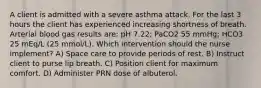 A client is admitted with a severe asthma attack. For the last 3 hours the client has experienced increasing shortness of breath. Arterial blood gas results are: pH 7.22; PaCO2 55 mmHg; HCO3 25 mEq/L (25 mmol/L). Which intervention should the nurse implement? A) Space care to provide periods of rest. B) Instruct client to purse lip breath. C) Position client for maximum comfort. D) Administer PRN dose of albuterol.