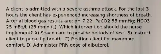 A client is admitted with a severe asthma attack. For the last 3 hours the client has experienced increasing shortness of breath. Arterial blood gas results are: pH 7.22; PaCO2 55 mmHg; HCO3 25 mEq/L (25 mmol/L). Which intervention should the nurse implement? A) Space care to provide periods of rest. B) Instruct client to purse lip breath. C) Position client for maximum comfort. D) Administer PRN dose of albuterol.