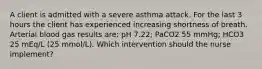 A client is admitted with a severe asthma attack. For the last 3 hours the client has experienced increasing shortness of breath. Arterial blood gas results are: pH 7.22; PaCO2 55 mmHg; HCO3 25 mEq/L (25 mmol/L). Which intervention should the nurse implement?