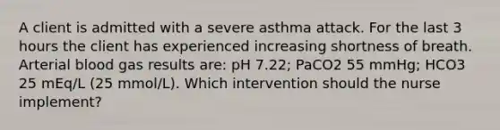 A client is admitted with a severe asthma attack. For the last 3 hours the client has experienced increasing shortness of breath. Arterial blood gas results are: pH 7.22; PaCO2 55 mmHg; HCO3 25 mEq/L (25 mmol/L). Which intervention should the nurse implement?