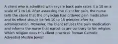 A client who is admitted with severe back pain rates it a 10 on a scale of 1 to 10. After assessing the client for pain, the nurse tells the client that the physician had ordered pain medication and its effect should be felt 10 to 15 minutes after its administration. However, the client refuses the pain medication and informs the nurse that narcotics are contrary to his religion. Which religion does this client practice? Roman Catholic Adventist Muslim Jewish