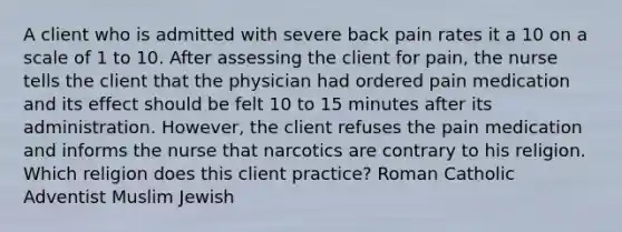 A client who is admitted with severe back pain rates it a 10 on a scale of 1 to 10. After assessing the client for pain, the nurse tells the client that the physician had ordered pain medication and its effect should be felt 10 to 15 minutes after its administration. However, the client refuses the pain medication and informs the nurse that narcotics are contrary to his religion. Which religion does this client practice? Roman Catholic Adventist Muslim Jewish