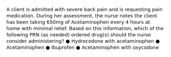 A client is admitted with severe back pain and is requesting pain medication. During her assessment, the nurse notes the client has been taking 650mg of Acetaminophen every 4 hours at home with minimal relief. Based on this information, which of the following PRN (as needed) ordered drug(s) should the nurse consider administering? ● Hydrocodone with acetaminophen ● Acetaminophen ● Ibuprofen ● Acetaminophen with oxycodone