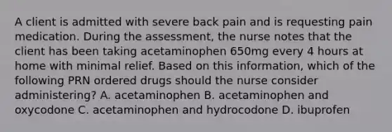 A client is admitted with severe back pain and is requesting pain medication. During the assessment, the nurse notes that the client has been taking acetaminophen 650mg every 4 hours at home with minimal relief. Based on this information, which of the following PRN ordered drugs should the nurse consider administering? A. acetaminophen B. acetaminophen and oxycodone C. acetaminophen and hydrocodone D. ibuprofen