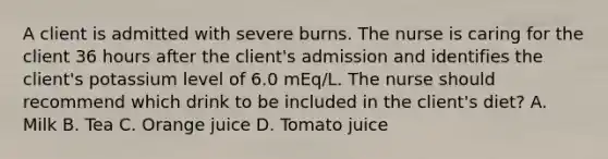 A client is admitted with severe burns. The nurse is caring for the client 36 hours after the client's admission and identifies the client's potassium level of 6.0 mEq/L. The nurse should recommend which drink to be included in the client's diet? A. Milk B. Tea C. Orange juice D. Tomato juice