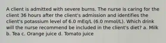 A client is admitted with severe burns. The nurse is caring for the client 36 hours after the client's admission and identifies the client's potassium level of 6.0 mEq/L (6.0 mmol/L). Which drink will the nurse recommend be included in the client's diet? a. Milk b. Tea c. Orange juice d. Tomato juice