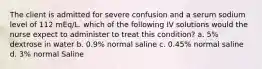 The client is admitted for severe confusion and a serum sodium level of 112 mEq/L. which of the following IV solutions would the nurse expect to administer to treat this condition? a. 5% dextrose in water b. 0.9% normal saline c. 0.45% normal saline d. 3% normal Saline