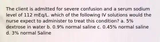 The client is admitted for severe confusion and a serum sodium level of 112 mEq/L. which of the following IV solutions would the nurse expect to administer to treat this condition? a. 5% dextrose in water b. 0.9% normal saline c. 0.45% normal saline d. 3% normal Saline