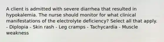 A client is admitted with severe diarrhea that resulted in hypokalemia. The nurse should monitor for what clinical manifestations of the electrolyte deficiency? Select all that apply. - Diplopia - Skin rash - Leg cramps - Tachycardia - Muscle weakness