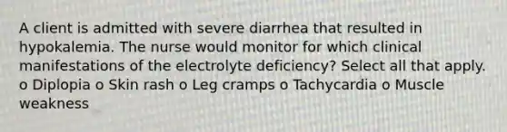 A client is admitted with severe diarrhea that resulted in hypokalemia. The nurse would monitor for which clinical manifestations of the electrolyte deficiency? Select all that apply. o Diplopia o Skin rash o Leg cramps o Tachycardia o Muscle weakness