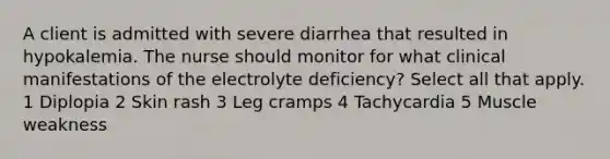 A client is admitted with severe diarrhea that resulted in hypokalemia. The nurse should monitor for what clinical manifestations of the electrolyte deficiency? Select all that apply. 1 Diplopia 2 Skin rash 3 Leg cramps 4 Tachycardia 5 Muscle weakness