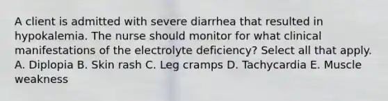 A client is admitted with severe diarrhea that resulted in hypokalemia. The nurse should monitor for what clinical manifestations of the electrolyte deficiency? Select all that apply. A. Diplopia B. Skin rash C. Leg cramps D. Tachycardia E. Muscle weakness