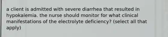 a client is admitted with severe diarrhea that resulted in hypokalemia. the nurse should monitor for what clinical manifestations of the electrolyte deficiency? (select all that apply)