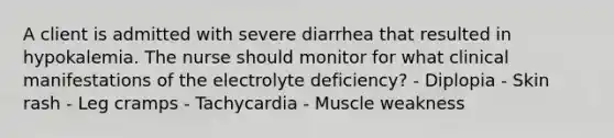 A client is admitted with severe diarrhea that resulted in hypokalemia. The nurse should monitor for what clinical manifestations of the electrolyte deficiency? - Diplopia - Skin rash - Leg cramps - Tachycardia - Muscle weakness