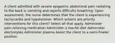 A client admitted with severe epigastric abdominal pain radiating to the back is vomiting and reports difficulty breathing. Upon assessment, the nurse determines that the client is experiencing tachycardia and hypotension. Which actions are priority interventions for this client? Select all that apply. Administer pain-relieving medication Administer a low-fat diet Administer electrolytes Administer plasma Assist the client to a semi-Fowler position