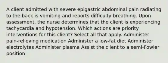 A client admitted with severe epigastric abdominal pain radiating to the back is vomiting and reports difficulty breathing. Upon assessment, the nurse determines that the client is experiencing tachycardia and hypotension. Which actions are priority interventions for this client? Select all that apply. Administer pain-relieving medication Administer a low-fat diet Administer electrolytes Administer plasma Assist the client to a semi-Fowler position